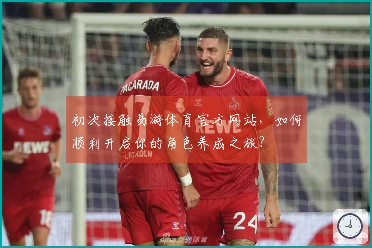 初次接触易游体育官方网站，如何顺利开启你的角色养成之旅？