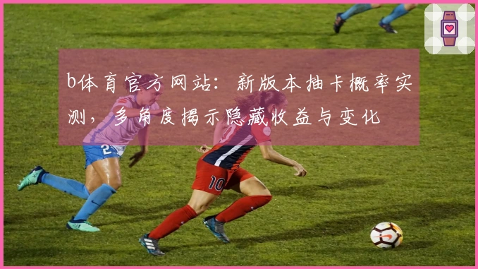 b体育官方网站：新版本抽卡概率实测，多角度揭示隐藏收益与变化